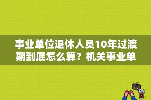 事业单位退休人员10年过渡期到底怎么算？机关事业单位退休时间-图1