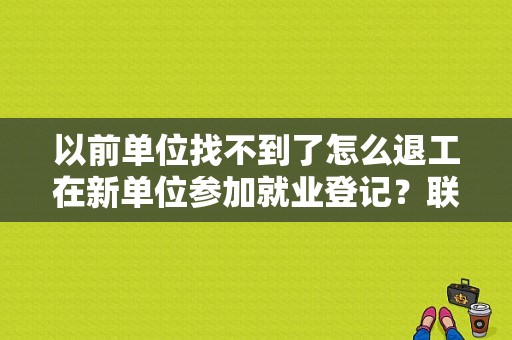 以前单位找不到了怎么退工在新单位参加就业登记？联系不上原单位怎么退工