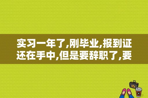 实习一年了,刚毕业,报到证还在手中,但是要辞职了,要怎么处理？（报到后从原单位辞职）