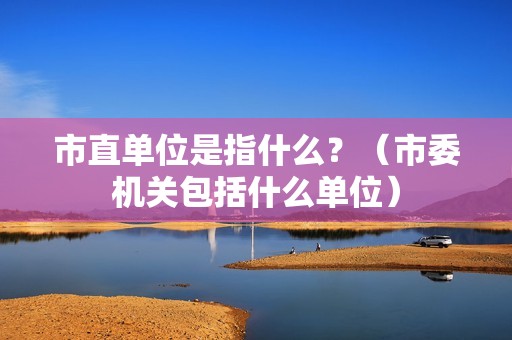 市直单位是指什么？（市委机关包括什么单位）-图1