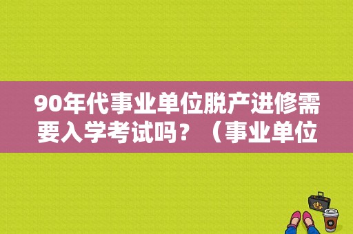 90年代事业单位脱产进修需要入学考试吗？（事业单位 脱产 进修）-图1