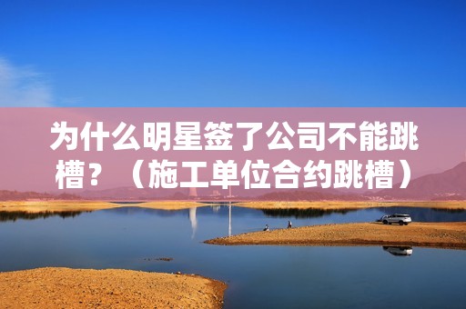 为什么明星签了公司不能跳槽？（施工单位合约跳槽）-图1