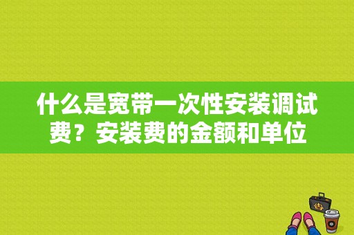 什么是宽带一次性安装调试费？安装费的金额和单位-图1