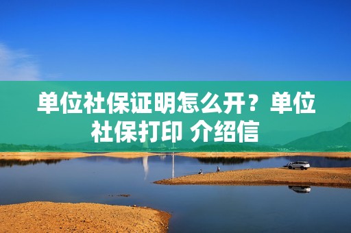 单位社保证明怎么开？单位社保打印 介绍信