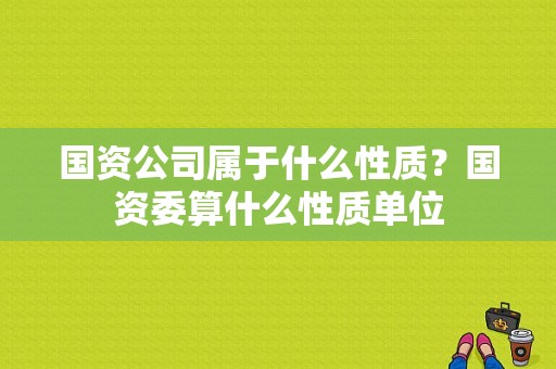 国资公司属于什么性质？国资委算什么性质单位-图1