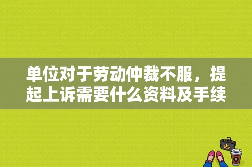 单位对于劳动仲裁不服，提起上诉需要什么资料及手续？单位不服劳动仲裁的程序