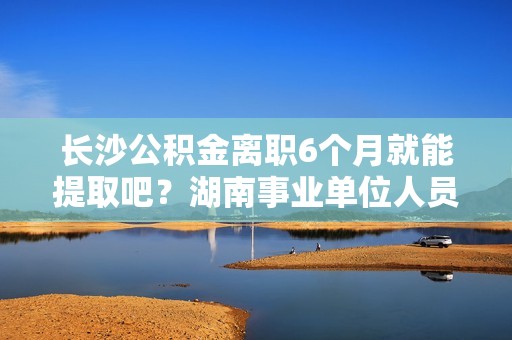 长沙公积金离职6个月就能提取吧？湖南事业单位人员辞职不批 6个月