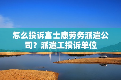 怎么投诉富士康劳务派遣公司？派遣工投诉单位