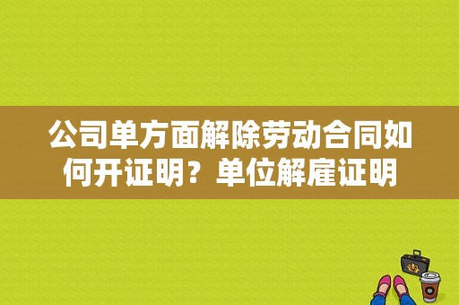 公司单方面解除劳动合同如何开证明？单位解雇证明