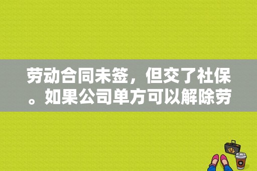 劳动合同未签，但交了社保。如果公司单方可以解除劳动关系吗？单位解除劳动关系的材料-图1