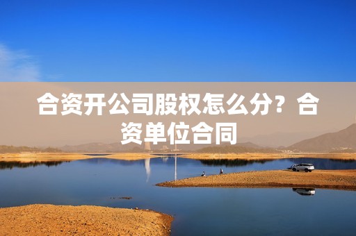 合资开公司股权怎么分？合资单位合同-图1