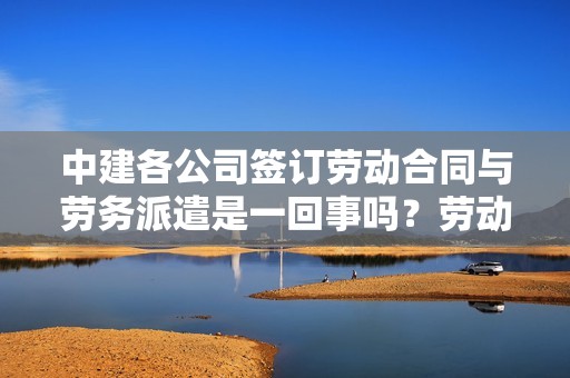 中建各公司签订劳动合同与劳务派遣是一回事吗？劳动合同和劳务派遣单位签订