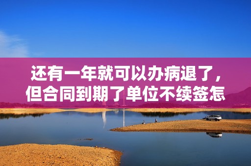 还有一年就可以办病退了，但合同到期了单位不续签怎么办？因为用人单位原因不续签的-图1