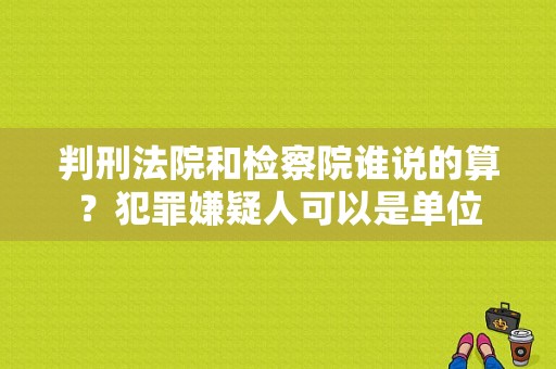 判刑法院和检察院谁说的算？犯罪嫌疑人可以是单位-图1