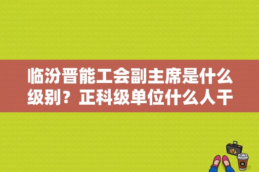 临汾晋能工会副主席是什么级别？正科级单位什么人干工会合适